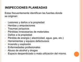 INSPECCIONES PLANEADAS
Estas frecuentemente identifican las fuentes donde
se originan:
 Lesiones y daños a la propiedad
 Heridas y amputaciones
 Traumas psíquicos
 Pérdidas innecesarias de materiales
 Daños a la propiedad
 Pérdida de energía ( electricidad, agua, gas, etc.)
 Herramientas y equipos defectuosos
 Incendio y explosión
 Enfermedades profesionales
 Abuso de alcohol y drogas
 Espacio desperdiciado o mala utilización del mismo.
 