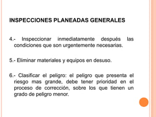 INSPECCIONES PLANEADAS GENERALES
4.- Inspeccionar inmediatamente después las
condiciones que son urgentemente necesarias.
5.- Eliminar materiales y equipos en desuso.
6.- Clasificar el peligro: el peligro que presenta el
riesgo mas grande, debe tener prioridad en el
proceso de corrección, sobre los que tienen un
grado de peligro menor.
 