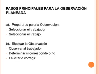 PASOS PRINCIPALES PARA LA OBSERVACIÓN
PLANEADA
a).- Prepararse para la Observación:
- Seleccionar el trabajador
- Seleccionar el trabajo
b).- Efectuar la Observación
- Observar al trabajador
- Determinar si corresponde o no
- Felicitar o corregir
 