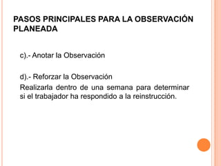 PASOS PRINCIPALES PARA LA OBSERVACIÓN
PLANEADA
c).- Anotar la Observación
d).- Reforzar la Observación
Realizarla dentro de una semana para determinar
si el trabajador ha respondido a la reinstrucción.
 
