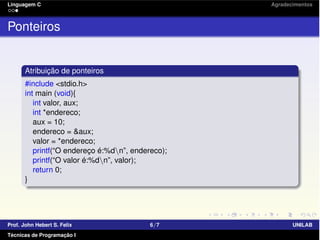 Linguagem C Agradecimentos
Ponteiros
Atribuição de ponteiros
#include <stdio.h>
int main (void){
int valor, aux;
int *endereco;
aux = 10;
endereco = &aux;
valor = *endereco;
printf(“O endereço é:%dn”, endereco);
printf(“O valor é:%dn”, valor);
return 0;
}
Prof. John Hebert S. Felix 6/7 UNILAB
Técnicas de Programação I
 