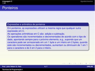 Linguagem C Agradecimentos
Ponteiros
Expressões e aritmética de ponteiros
Em ponteiros, as expressões utilizam a mesma regra que qualquer outra
expressão em C.
As operações aritméticas em C são: adição e subtração.
Os operadores são incrementados e decrementados de acordo com o tipo de
dado, apontando sempre para o próximo elemento, e.g., supondo que um
caractere pode ser armazenado em um 1 byte e um inteiro em 2 bytes, quando
este são incrementados ou decrementados, aumentam ou diminuem de 1 em 1
para o caractere e de 2 em 2 para o inteiro.
Prof. John Hebert S. Felix 6/7 UNILAB
Técnicas de Programação I
 