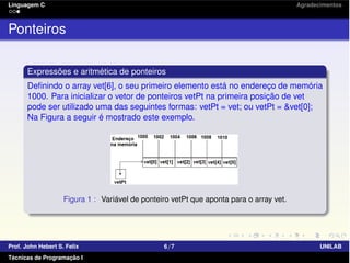 Linguagem C Agradecimentos
Ponteiros
Expressões e aritmética de ponteiros
Deﬁnindo o array vet[6], o seu primeiro elemento está no endereço de memória
1000. Para inicializar o vetor de ponteiros vetPt na primeira posição de vet
pode ser utilizado uma das seguintes formas: vetPt = vet; ou vetPt = &vet[0];
Na Figura a seguir é mostrado este exemplo.
Figura 1 : Variável de ponteiro vetPt que aponta para o array vet.
Prof. John Hebert S. Felix 6/7 UNILAB
Técnicas de Programação I
 