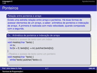Linguagem C Agradecimentos
Ponteiros
Relação entre ponteiros e arrays
Existe uma estreita relação entre arrays e ponteiros. Há duas formas de
acessar elementos de um arrays, a saber: aritmética de ponteiros e indexação
de arrays. A primeira é realizada com mais velocidade, quando comparada
com a segunda.
Ex.: Aritmética de ponteiros e indexação de arrays
//Realiza o acesso de texto com um índice
void mostra(char *texto) {
int tx;
for(tx = 0; texto[tx]; ++tx) putchar(texto[tx]);
}
//Realiza o acesso de texto como um ponteiro
void mostra(char *texto) {
while(*texto) putchar(*texto++);
}
Prof. John Hebert S. Felix 6/7 UNILAB
Técnicas de Programação I
 