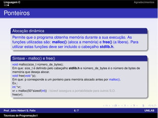 Linguagem C Agradecimentos
Ponteiros
Alocação dinâmica
Permite que o programa obtenha memória durante a sua execução. As
funções utilizadas são: malloc() (aloca a memória) e free() (a libera). Para
utilizar estas funções deve ser incluido o cabeçalho stdlib.h.
Sintaxe - malloc() e free()
void malloc(size_t número_de_bytes);
Em que: size_t é deﬁnido pelo cabeçalho stdlib.h e número_de_bytes é o número de bytes de
memória que deseja alocar.
void free(void *p);
Em que: p corresponde a um ponteiro para memória alocado antes por malloc().
Ex.:
int *vr;
vr = malloc(50*sizeof(int)) //sizeof assegura a portabilidade para outros S.O.
free(vr);
Prof. John Hebert S. Felix 6/7 UNILAB
Técnicas de Programação I
 