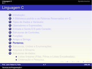 Linguagem C Agradecimentos
Linguagem C
1 Introdução;
2 A Biblioteca-padrão e as Palavras Reservadas em C;
3 Tipos de Dados e Variáveis;
4 Operadores e Expressões;
5 Entrada e Saída E/S pelo Console;
6 Estruturas de Controles;
7 Funções;
8 Arrays e Strings;
9 Ponteiros;
10 Estruturas, Uniões e Enumerações;
11 Arquivos e Streams;
12 Estruturas de dados:
Listas lineares (Filas, Pilhas e Listas Encadeadas);
Ordenação e Pesquisa.
Prof. John Hebert S. Felix 4/7 UNILAB
Técnicas de Programação I
 