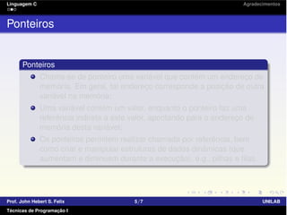 Linguagem C Agradecimentos
Ponteiros
Ponteiros
Chama-se de ponteiro uma variável que contém um endereço de
memória. Em geral, tal endereço corresponde a posição de outra
variável na memória;
Uma variável contém um valor, enquanto o ponteiro faz uma
referência indireta a este valor, apontando para o endereço de
memória desta variável;
Os ponteiros permitem realizar chamada por referência, bem
como criar e manipular estruturas de dados dinâmicas (que
aumentam e diminuem durante a execução), e.g., pilhas e ﬁlas.
Prof. John Hebert S. Felix 5/7 UNILAB
Técnicas de Programação I
 