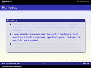 Linguagem C Agradecimentos
Ponteiros
Ponteiros
Chama-se de ponteiro uma variável que contém um endereço de
memória. Em geral, tal endereço corresponde a posição de outra
variável na memória;
Uma variável contém um valor, enquanto o ponteiro faz uma
referência indireta a este valor, apontando para o endereço de
memória desta variável;
Os ponteiros permitem realizar chamada por referência, bem
como criar e manipular estruturas de dados dinâmicas (que
aumentam e diminuem durante a execução), e.g., pilhas e ﬁlas.
Prof. John Hebert S. Felix 5/7 UNILAB
Técnicas de Programação I
 