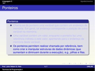 Linguagem C Agradecimentos
Ponteiros
Ponteiros
Chama-se de ponteiro uma variável que contém um endereço de
memória. Em geral, tal endereço corresponde a posição de outra
variável na memória;
Uma variável contém um valor, enquanto o ponteiro faz uma
referência indireta a este valor, apontando para o endereço de
memória desta variável;
Os ponteiros permitem realizar chamada por referência, bem
como criar e manipular estruturas de dados dinâmicas (que
aumentam e diminuem durante a execução), e.g., pilhas e ﬁlas.
Prof. John Hebert S. Felix 5/7 UNILAB
Técnicas de Programação I
 