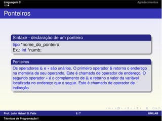 Linguagem C Agradecimentos
Ponteiros
Sintaxe - declaração de um ponteiro
tipo *nome_do_ponteiro;
Ex.: int *numb;
Ponteiros
Os operadores & e ⇤ são unários. O primeiro operador & retorna o endereço
na memória de seu operando. Este é chamado de operador de endereço. O
segundo operador ⇤ é o complemento de & e retorno o valor da variável
localizada no endereço que o segue. Este é chamado de operador de
indireção.
Prof. John Hebert S. Felix 6/7 UNILAB
Técnicas de Programação I
 