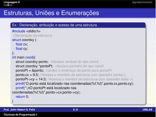 Linguagem C Agradecimentos
Estruturas, Uniões e Enumerações
Ex.: Declaração, atribuição e acesso de uma estrutura
#include <stdio.h>
//declaração da estrutura
struct coordxy {
ﬂoat cx;
ﬂoat cy;
};
int main (void){
struct coordxy ponto; //declara variável do tipo coord
struct coordxy *pontoPt; //declara ponteiro do tipo coord
pontoPt = &ponto; //atribui o endereço de ponto para pontoPt
ponto.cx = 9.5; //Acessa o membro da estrutura com operador ponto(.)
pontoPt->cy = 14.3; //Acessa o membro da estrutura com operador seta(->)
printf(“O ponto está localizado nas coordenadas(%f,%f)”,ponto.cx,ponto.cy);
printf(“nO pontoPt está localizado nas
coordenadas(%f,%f)”,ponto->cx,ponto->cy);
return 0;
}
Prof. John Hebert S. Felix 6/9 UNILAB
Técnicas de Programação I
 