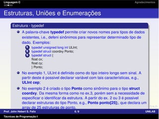Linguagem C Agradecimentos
Estruturas, Uniões e Enumerações
Estrutura - typedef
A palavra-chave typedef permite criar novos nomes para tipos de dados
existentes, i.e., defeni sinônimos para representar determinado tipo de
dado. Exemplos:
1 typedef unsigned long int ULInt;
2 typedef struct coordxy Ponto;
3 typedef struct {
ﬂoat cx;
ﬂoat cy;
} Ponto;
No exemplo 1, ULInt é deﬁnido como do tipo inteiro longo sem sinal. A
partir deste é possivel declarar variável com tais características, e.g.,
ULInt cep;
No exemplo 2 é criado o tipo Ponto como sinônimo para o tipo struct
coordxy. Da mesma forma como no ex.3, porém sem a necessidade de
especiﬁcar o identiﬁcar da estrutura. A partir do ex. 2 ou 3 é possivel
declarar estruturas do tipo Ponto, e.g., Ponto ponto[25];, que declara um
array de 25 estruturas de ponto.
Prof. John Hebert S. Felix 6/9 UNILAB
Técnicas de Programação I
 