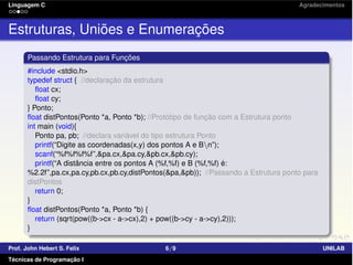 Linguagem C Agradecimentos
Estruturas, Uniões e Enumerações
Passando Estrutura para Funções
#include <stdio.h>
typedef struct { //declaração da estrutura
ﬂoat cx;
ﬂoat cy;
} Ponto;
ﬂoat distPontos(Ponto *a, Ponto *b); //Protótipo de função com a Estrutura ponto
int main (void){
Ponto pa, pb; //declara variável do tipo estrutura Ponto
printf(“Digite as coordenadas(x,y) dos pontos A e Bn”);
scanf(“%f%f%f%f”,&pa.cx,&pa.cy,&pb.cx,&pb.cy);
printf(“A distância entre os pontos A (%f,%f) e B (%f,%f) é:
%2.2f”,pa.cx,pa.cy,pb.cx,pb.cy,distPontos(&pa,&pb)); //Passando a Estrutura ponto para
distPontos
return 0;
}
ﬂoat distPontos(Ponto *a, Ponto *b) {
return (sqrt(pow((b->cx - a->cx),2) + pow((b->cy - a->cy),2)));
}
Prof. John Hebert S. Felix 6/9 UNILAB
Técnicas de Programação I
 
