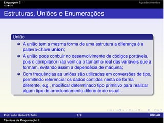 Linguagem C Agradecimentos
Estruturas, Uniões e Enumerações
União
A união tem a mesma forma de uma estrutura a diferença é a
palavra-chave union;
A união pode conbuir no desenvolvimento de códigos portáveis,
pois o compilador não veriﬁca o tamanho real das variáveis que a
formam, evitando assim a dependêcia de máquina;
Com frequências as uniões são utilizadas em conversões de tipo,
permitindo referenciar os dados contidos nesta de forma
diferente, e.g., modiﬁcar determinado tipo primitivo para realizar
algum tipo de arredondamento diferente do usual.
Prof. John Hebert S. Felix 6/9 UNILAB
Técnicas de Programação I
 