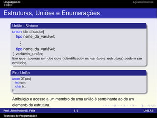 Linguagem C Agradecimentos
Estruturas, Uniões e Enumerações
União - Sintaxe
union identiﬁcador{
tipo nome_da_variável;
...
tipo nome_da_variável;
} variáveis_união;
Em que: apenas um dos dois (identiﬁcador ou variáveis_estrutura) podem ser
omitidos.
Ex.: União
union DTipos{
int num;
char tx;
};
Atribuição e acesso a um membro de uma união é semelhante ao de um
elemento de estrutura.
Prof. John Hebert S. Felix 6/9 UNILAB
Técnicas de Programação I
 