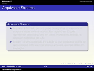 Linguagem C Agradecimentos
Arquivos e Streams
Arquivos e Streams
Arquivo - é formado por um grupo de registros (correponde a
estrutura vistas anteriormente). Um arquivo em C pode
representar desde arquivos em disco, impressora, teclado, ou
qualquer dispositivo de E/S;
Stream - é uma abstração de E/S de C, que estabelce canais de
comunicação entre os programas e arquivos, quando estão em
execução.
Prof. John Hebert S. Felix 7/9 UNILAB
Técnicas de Programação I
 