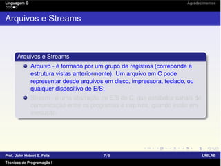 Linguagem C Agradecimentos
Arquivos e Streams
Arquivos e Streams
Arquivo - é formado por um grupo de registros (correponde a
estrutura vistas anteriormente). Um arquivo em C pode
representar desde arquivos em disco, impressora, teclado, ou
qualquer dispositivo de E/S;
Stream - é uma abstração de E/S de C, que estabelce canais de
comunicação entre os programas e arquivos, quando estão em
execução.
Prof. John Hebert S. Felix 7/9 UNILAB
Técnicas de Programação I
 
