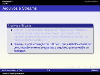 Linguagem C Agradecimentos
Arquivos e Streams
Arquivos e Streams
Arquivo - é formado por um grupo de registros (correponde a
estrutura vistas anteriormente). Um arquivo em C pode
representar desde arquivos em disco, impressora, teclado, ou
qualquer dispositivo de E/S;
Stream - é uma abstração de E/S de C, que estabelce canais de
comunicação entre os programas e arquivos, quando estão em
execução.
Prof. John Hebert S. Felix 7/9 UNILAB
Técnicas de Programação I
 