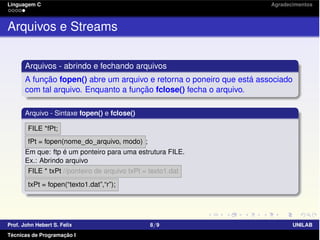 Linguagem C Agradecimentos
Arquivos e Streams
Arquivos - abrindo e fechando arquivos
A função fopen() abre um arquivo e retorna o poneiro que está associado
com tal arquivo. Enquanto a função fclose() fecha o arquivo.
Arquivo - Sintaxe fopen() e fclose()
FILE *fPt;
fPt = fopen(nome_do_arquivo, modo) ;
Em que: ftp é um ponteiro para uma estrutura FILE.
Ex.: Abrindo arquivo
FILE * txPt //ponteiro de arquivo txPt = texto1.dat
txPt = fopen(“texto1.dat”,“r”);
Prof. John Hebert S. Felix 8/9 UNILAB
Técnicas de Programação I
 