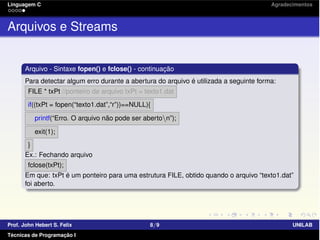 Linguagem C Agradecimentos
Arquivos e Streams
Arquivo - Sintaxe fopen() e fclose() - continuação
Para detectar algum erro durante a abertura do arquivo é utilizada a seguinte forma:
FILE * txPt //ponteiro de arquivo txPt = texto1.dat
if((txPt = fopen(“texto1.dat”,“r”))==NULL){
printf(“Erro. O arquivo não pode ser aberton”);
exit(1);
}
Ex.: Fechando arquivo
fclose(txPt);
Em que: txPt é um ponteiro para uma estrutura FILE, obtido quando o arquivo “texto1.dat”
foi aberto.
Prof. John Hebert S. Felix 8/9 UNILAB
Técnicas de Programação I
 