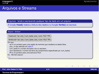 Linguagem C Agradecimentos
Arquivos e Streams
Arquivos - lendo e escrevendo qualquer tipo de dado em um arquivo
A função fread() realiza a leitura dos dados e a função fwrite() os escreve.
Arquivo - Sintaxe
fread(void *var, size_t num_bytes, size_t cont, FILE *fPt) ;
fwrite(void *var, size_t num_bytes, size_t cont, FILE *fPt) ;
Em que:
var é um ponteiro para uma região da memória que receberá os dados lidos;
size_t é tipo deﬁnido em stdio.h;
num_bytes é o número de bytes a ler ou escrever;
cont representa o número de itens (do comprimento especiﬁcado por num_bytes);
fPt é um ponteiro para uma estrutura FILE;
Ex.: Abrindo arquivo
......
Prof. John Hebert S. Felix 8/9 UNILAB
Técnicas de Programação I
 