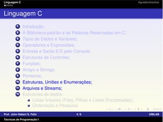 Linguagem C Agradecimentos
Linguagem C
1 Introdução;
2 A Biblioteca-padrão e as Palavras Reservadas em C;
3 Tipos de Dados e Variáveis;
4 Operadores e Expressões;
5 Entrada e Saída E/S pelo Console;
6 Estruturas de Controles;
7 Funções;
8 Arrays e Strings;
9 Ponteiros;
10 Estruturas, Uniões e Enumerações;
11 Arquivos e Streams;
12 Estruturas de dados:
Listas lineares (Filas, Pilhas e Listas Encadeadas);
Ordenação e Pesquisa.
Prof. John Hebert S. Felix 4/9 UNILAB
Técnicas de Programação I
 