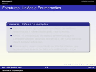 Linguagem C Agradecimentos
Estruturas, Uniões e Enumerações
Estruturas, Uniões e Enumerações
Estrutura - é um agrupamento ou coleção de variáveis
relacionadas e referenciadas pelo mesmo nome;
União - é uma posição ou espaço de memória que é
compartilhado por variáveis diferentes e, em geral, tipos de
dados também diferentes;
Enumeração - é um conjunto de constantes inteiras, que
representa os valores contidos em variáveis deste tipo.
Prof. John Hebert S. Felix 5/9 UNILAB
Técnicas de Programação I
 