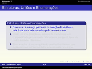 Linguagem C Agradecimentos
Estruturas, Uniões e Enumerações
Estruturas, Uniões e Enumerações
Estrutura - é um agrupamento ou coleção de variáveis
relacionadas e referenciadas pelo mesmo nome;
União - é uma posição ou espaço de memória que é
compartilhado por variáveis diferentes e, em geral, tipos de
dados também diferentes;
Enumeração - é um conjunto de constantes inteiras, que
representa os valores contidos em variáveis deste tipo.
Prof. John Hebert S. Felix 5/9 UNILAB
Técnicas de Programação I
 
