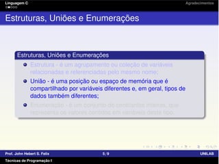 Linguagem C Agradecimentos
Estruturas, Uniões e Enumerações
Estruturas, Uniões e Enumerações
Estrutura - é um agrupamento ou coleção de variáveis
relacionadas e referenciadas pelo mesmo nome;
União - é uma posição ou espaço de memória que é
compartilhado por variáveis diferentes e, em geral, tipos de
dados também diferentes;
Enumeração - é um conjunto de constantes inteiras, que
representa os valores contidos em variáveis deste tipo.
Prof. John Hebert S. Felix 5/9 UNILAB
Técnicas de Programação I
 