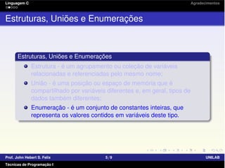 Linguagem C Agradecimentos
Estruturas, Uniões e Enumerações
Estruturas, Uniões e Enumerações
Estrutura - é um agrupamento ou coleção de variáveis
relacionadas e referenciadas pelo mesmo nome;
União - é uma posição ou espaço de memória que é
compartilhado por variáveis diferentes e, em geral, tipos de
dados também diferentes;
Enumeração - é um conjunto de constantes inteiras, que
representa os valores contidos em variáveis deste tipo.
Prof. John Hebert S. Felix 5/9 UNILAB
Técnicas de Programação I
 