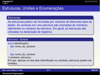 Linguagem C Agradecimentos
Estruturas, Uniões e Enumerações
Estruturas
As estruturas podem ser formadas por variáveis de diferentes tipos de
dados. As variáveis em uma estrutura são chamadas de membros
(elementos ou campos) da estrutura. Em geral, as estruturas são
utilizadas na declaração de registros.
Estrutura - Sintaxe
struct identiﬁcador{
tipo nome_da_variável;
...
tipo nome_da_variável;
} variáveis_estrutura;
Em que: apenas um dos dois (identiﬁcador ou variáveis_estrutura) podem ser
omitidos.
Prof. John Hebert S. Felix 6/9 UNILAB
Técnicas de Programação I
 