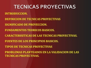 TECNICAS PROYECTIVAS
INTRODUCCION.
DEFINICION DE TECNICAS PROYECTIVAS
SIGNIFICADO DE PROYECCION.
FUNDAMENTOS TEORICOS BASICOS.
CARACTERISITICAS DE LAS TECNICAS PROYECTIVAS.
FUENTES DE LOS PRINCIPIOS BASICOS.
TIPOS DE TECNICAS PROYECTIVAS
PROBLEMAS PLANTEADOS EN LA VALIDACION DE LAS
TECNICAS PROYECTIVAS.
 