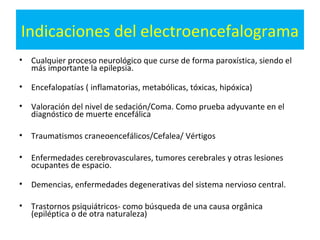 Indicaciones del electroencefalograma
•   Cualquier proceso neurológico que curse de forma paroxística, siendo el
    más importante la epilepsia.

•   Encefalopatías ( inflamatorias, metabólicas, tóxicas, hipóxica)

•   Valoración del nivel de sedación/Coma. Como prueba adyuvante en el
    diagnóstico de muerte encefálica

•   Traumatismos craneoencefálicos/Cefalea/ Vértigos

•   Enfermedades cerebrovasculares, tumores cerebrales y otras lesiones
    ocupantes de espacio.

•   Demencias, enfermedades degenerativas del sistema nervioso central.

•   Trastornos psiquiátricos- como búsqueda de una causa orgânica
    (epiléptica o de otra naturaleza)
 