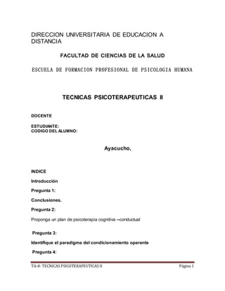 TA-8- TECNICAS PSICOTERAPEUTICAS II Página 1
DIRECCION UNIVERSITARIA DE EDUCACION A
DISTANCIA
FACULTAD DE CIENCIAS DE LA SALUD
ESCUELA DE FORMACION PROFESIONAL DE PSICOLOGIA HUMANA
TECNICAS PSICOTERAPEUTICAS II
DOCENTE
ESTUDIANTE:
CODIGO DEL ALUMNO:
Ayacucho,
INDICE
Introducción
Pregunta 1:
Conclusiones.
Pregunta 2:
Proponga un plan de psicoterapia cognitiva –conductual
Pregunta 3:
Identifique el paradigma del condicionamiento operante
Pregunta 4:
 