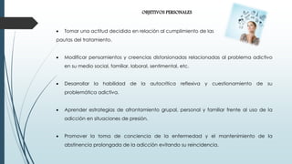 OBJETIVOS PERSONALES
 Tomar una actitud decidida en relación al cumplimiento de las
pautas del tratamiento.
 Modificar pensamientos y creencias distorsionadas relacionadas al problema adictivo
en su medio social, familiar, laboral, sentimental, etc.
 Desarrollar la habilidad de la autocrítica reflexiva y cuestionamiento de su
problemática adictiva.
 Aprender estrategias de afrontamiento grupal, personal y familiar frente al uso de la
adicción en situaciones de presión.
 Promover la toma de conciencia de la enfermedad y el mantenimiento de la
abstinencia prolongada de la adicción evitando su reincidencia.
 