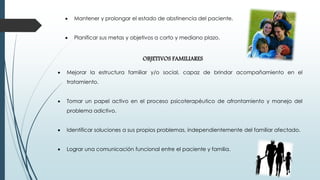  Mantener y prolongar el estado de abstinencia del paciente.
 Planificar sus metas y objetivos a corto y mediano plazo.
OBJETIVOS FAMILIARES
 Mejorar la estructura familiar y/o social, capaz de brindar acompañamiento en el
tratamiento.
 Tomar un papel activo en el proceso psicoterapéutico de afrontamiento y manejo del
problema adictivo.
 Identificar soluciones a sus propios problemas, independientemente del familiar afectado.
 Lograr una comunicación funcional entre el paciente y familia.
 