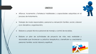 OBJETIVOS
 Afiance, incremente y fortalezca habilidades y capacidades adquiridas en el
proceso de tratamiento.
 Trabajar de modo responsable y personal su reinserción familiar, social y laboral
(con disciplina y organización).
 Elabore su propia técnica personal de manejo y control de recaídas.
 Elabore un plan de actividades de proyecto de vida, real, realizable y
alcanzable que favorecen su práctica terapéutica y beneficien su crecimiento
personal, familiar, social, laboral y espiritual.
 