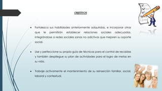 OBJETIVOS
 Fortalezca sus habilidades anteriormente adquiridas, e incorporar otras
que le permitirán establecer relaciones sociales adecuadas,
integrándose a redes sociales sanas no adictivas que mejoren su soporte
social.
 Use y perfeccione su propia guía de técnicas para el control de recaídas
y también despliegue su plan de actividades para el logro de metas en
su vida.
 Trabaje activamente el mantenimiento de su reinserción familiar, social,
laboral y contextual.
 