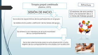 Terapia grupal combinada
(Zaldívar, 2003)
10 sesiones de encuentros
Con una duración de 2, 2
½ horas de trabajo grupal
Se entrena a los miembros en el auto-monitoreo
de sus comportamientos
Se evalúa las expectativas de los participantes en el grupo.
Se realiza el encuadre y definición de las tareas del grupo
Se le dan orientaciones para la auto-observación y auto-
registro de los comportamientos vinculados con la adicción
SESIÓN DE INICIO
 