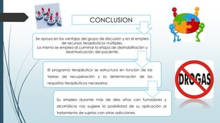 CONCLUSION
Se apoya en las ventajas del grupo de discusión y en el empleo
de recursos terapéuticos múltiples.
La misma se emplea al culminar la etapa de deshabilitación y
desintoxicación del paciente.
El programa terapéutico se estructura en función de las
tareas de recuperación y la determinación de los
requisitos terapéuticos necesarios.
Su empleo durante más de diez años con fumadores y
alcohólicos nos sugiere la posibilidad de su aplicación al
tratamiento de sujetos con otras adicciones.
 