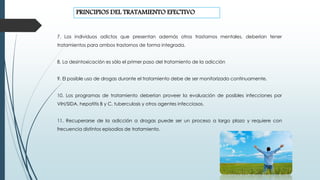 7. Los individuos adictos que presentan además otros trastornos mentales, deberían tener
tratamientos para ambos trastornos de forma integrada.
8. La desintoxicación es sólo el primer paso del tratamiento de la adicción
9. El posible uso de drogas durante el tratamiento debe de ser monitorizado continuamente.
10. Los programas de tratamiento deberían proveer la evaluación de posibles infecciones por
VIH/SIDA, hepatitis B y C, tuberculosis y otros agentes infecciosos.
11. Recuperarse de la adicción a drogas puede ser un proceso a largo plazo y requiere con
frecuencia distintos episodios de tratamiento.
PRINCIPIOS DEL TRATAMIENTO EFECTIVO
 