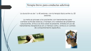 La duración es de 1 a 40 sesiones, con la terapia típica entre 6 y 20
sesiones.
La meta es proveer a los pacientes con herramientas para
cambiar actitudes básicas y manejar una variedad de problemas
subyacentes. el foco se sitúa sobre el presente, enfatiza el uso de
herramientas terapéuticas en un tiempo corto y enfoca un cambio
de comportamiento específico.
Terapia breve para conductas adictivas
 
