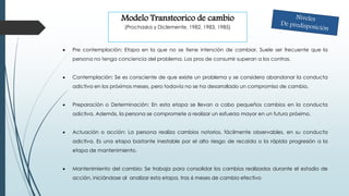  Pre contemplación: Etapa en la que no se tiene intención de cambiar. Suele ser frecuente que la
persona no tenga conciencia del problema. Los pros de consumir superan a los contras.
 Contemplación: Se es consciente de que existe un problema y se considera abandonar la conducta
adictiva en los próximos meses, pero todavía no se ha desarrollado un compromiso de cambio.
 Preparación o Determinación: En esta etapa se llevan a cabo pequeños cambios en la conducta
adictiva. Además, la persona se compromete a realizar un esfuerzo mayor en un futuro próximo.
 Actuación o acción: La persona realiza cambios notorios, fácilmente observables, en su conducta
adictiva. Es una etapa bastante inestable por el alto riesgo de recaída o la rápida progresión a la
etapa de mantenimiento.
 Mantenimiento del cambio: Se trabaja para consolidar los cambios realizados durante el estadio de
acción, iniciándose al analizar esta etapa, tras 6 meses de cambio efectivo
Modelo Transteorico de cambio
(Prochaska y Diclemente, 1982, 1983, 1985)
 