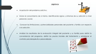 OBJETIVOS
 Aceptación del problema adictivo.
 Iniciar el conocimiento de sí mismo, identificando signos y síntomas de su adicción a nivel
personal y social.
 Conocer las limitaciones y potencialidades personales del paciente y familia con respecto
a la adicción.
 Analizar los resultados de la evaluación integral del paciente y su familia para definir la
conveniencia del programa, definir las pautas iniciales del tratamiento y establecer el
contrato psicoterapéutico personalizado.
 