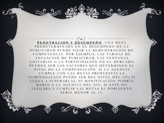 P E N E T R A C I O N Y D E S E M P E Ñ O . U N A M E T A
P R E D E T E R M I N A D A E N E L D E S E M P E Ñ O D E L A
P U B L I C I D A D P U E D E F I J A R L A R E M U N E R A C I Ó N D E
C O M P E T E N C I A . P O R E J E M P L O, L A S T A R I F A S D E
A N C L A C I O N D E P U B L I C I D A D, L A S V E N T A N A S
U N I T A R I A S O L A PA R T I C I PA C I Ó N E N E L M E R C A D O
P U E D E N S E R L O S F A C T O R E S Q U E D E T E R M I N E N E L
N I V E L D E L A C O M P E N S A C I Ó N . S I L A A G E N C I A
C U M P L E C O N L A S M E T A S P R O P U E S T A S L A
C O M P E N S A C I Ó N P U E D E S E R D E L N I V E L D E L 1 5 % S I
L L E G A A S U P E R A R L A S , S U B O N I F I C A C I Ó N P O D R Í A
D A R L E A L A A G E N C I A D E L 2 0 % , S I E S T E N O
L L E G A R A A C U M P L I R L A S M E T A S E L P O R C I E N T O
S E R I A M E N O R A L 1 5 .
 