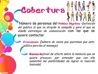 Cobertura
Número de personas del Público Objetivo (Definición
del publico al que va dirigida la campaña y para el que se
diseña estrategia de comunicación )con las que se
quiere contactar
Frecuencia (número de veces que queremos que este
público perciba el mensaje)
Recuerdo(nivel de efecto sobre la memoria que se
quiere provocar, por entender que con ello
aumentan las posibilidades de lograr la reacción
buscada).
 
