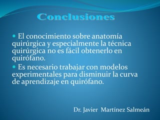  El conocimiento sobre anatomía
quirúrgica y especialmente la técnica
quirúrgica no es fácil obtenerlo en
quirófano.
Es necesario trabajar con modelos
experimentales para disminuir la curva
de aprendizaje en quirófano.
Dr. Javier Martínez Salmeán
