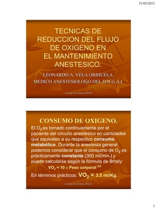 31/03/2013




      TECNICAS DE
  REDUCCION DEL FLUJO
     DE OXIGENO EN
   EL MANTENIMIENTO
      ANESTESICO.
    LEONARDO A. VELA ORIHUELA.
 MEDICO ANESTESIOLOGO DEL H.N.G.A.I.

                Leonardo Vela Orihuela. HNGAI




    CONSUMO DE OXIGENO.
El O2 es tomado continuamente por el
paciente del circuito anestésico en cantidades
que equivalen a su respectivo consumo
metabólico. Durante la anestesia general
podemos considerar que el consumo de O2 es
prácticamente constante (300 ml/min.) y
puede calcularse según la fórmula de Brody:
        VO2 = 10  Peso corporal 3/4
En términos prácticos: VO2                 = 3.5 ml/Kg.
                Leonardo Vela Orihuela. HNGAI




                                                                  1
 