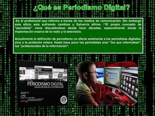 ¿Qué es Periodismo Digital?Es el profesional que informa a través de los medios de comunicación. Sin embargo este oficio esta sufriendo cambios y Salverría afirma :“El propio concepto de "periodista" viene discutiéndose desde hace décadas, especialmente desde la implantación masiva de la radio y la televisión.Actualmente la definición de periodismo no afecta solamente a los periodistas digitales, sino a la profesión entera. Hasta hace poco los periodistas eran "los que informaban", los "profesionales de la información". 