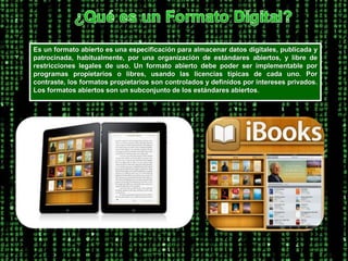 ¿Qué es un Formato Digital?Es un formato abierto es una especificación para almacenar datos digitales, publicada y patrocinada, habitualmente, por una organización de estándares abiertos, y libre de restricciones legales de uso. Un formato abierto debe poder ser implementable por programas propietarios o libres, usando las licencias típicas de cada uno. Por contraste, los formatos propietarios son controlados y definidos por intereses privados. Los formatos abiertos son un subconjunto de los estándares abiertos. 